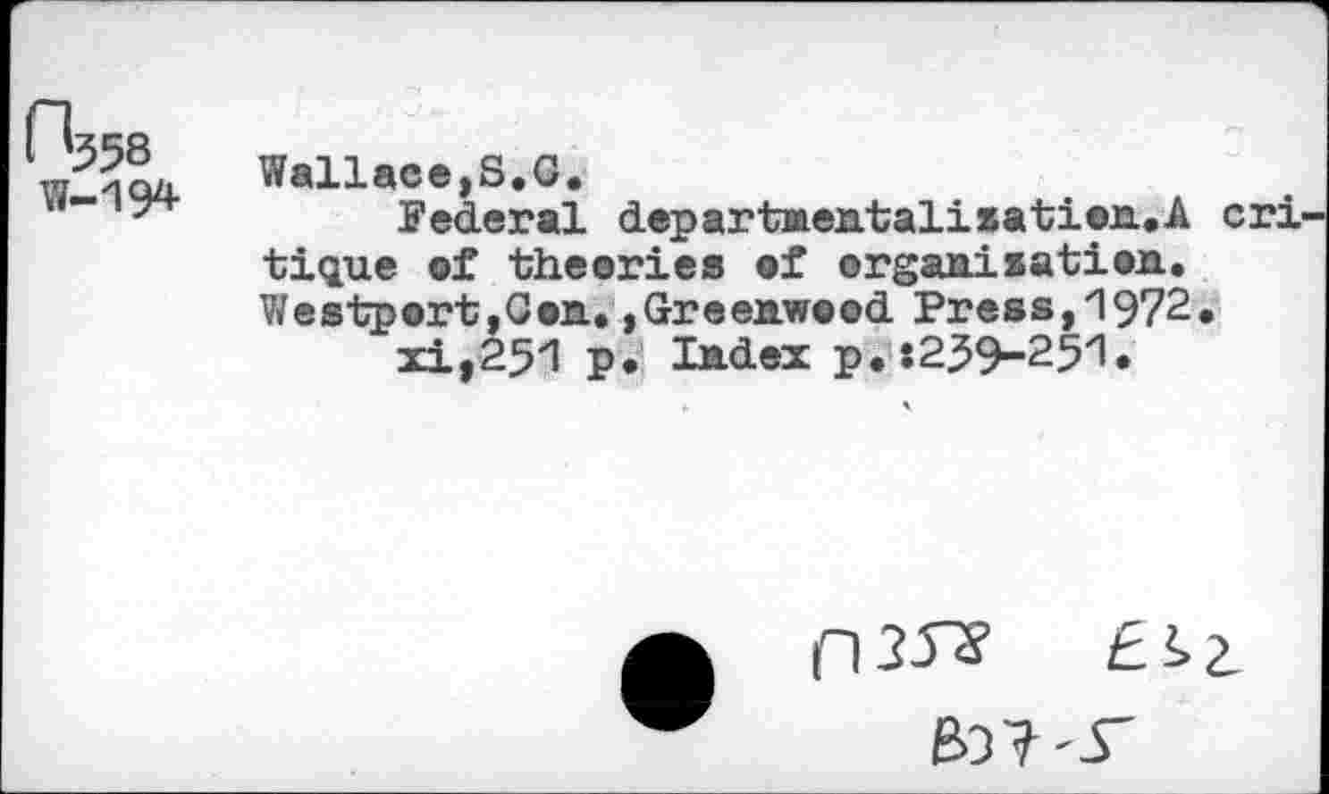 ﻿0^58 W-194
Wallace,S.O.
federal departnentalisation.A cri tique of theories of organisation. Westport,Con.. »Greenwood Press,"1972.
xi,251 p. Index p.:239-251.
(135*	£*>2.